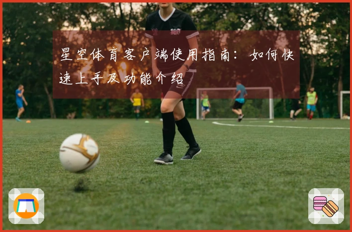 星空体育客户端使用指南：如何快速上手及功能介绍