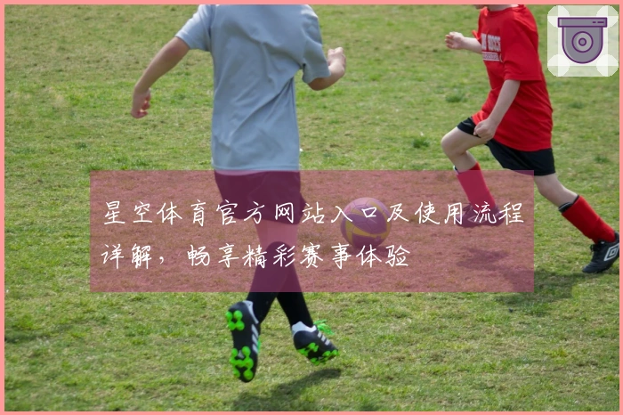 星空体育官方网站入口及使用流程详解，畅享精彩赛事体验