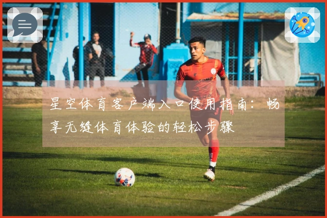 星空体育客户端入口使用指南:畅享无缝体育体验的轻松步骤